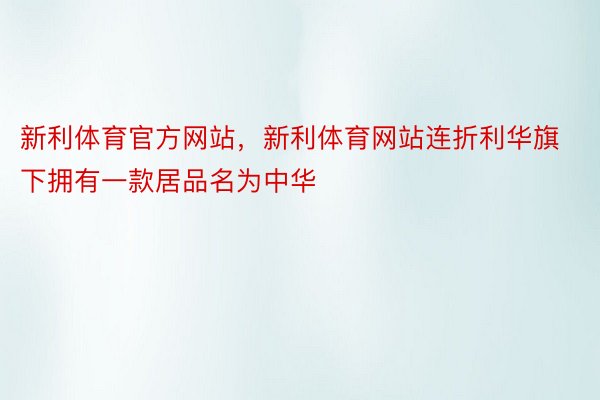 新利体育官方网站，新利体育网站连折利华旗下拥有一款居品名为中华